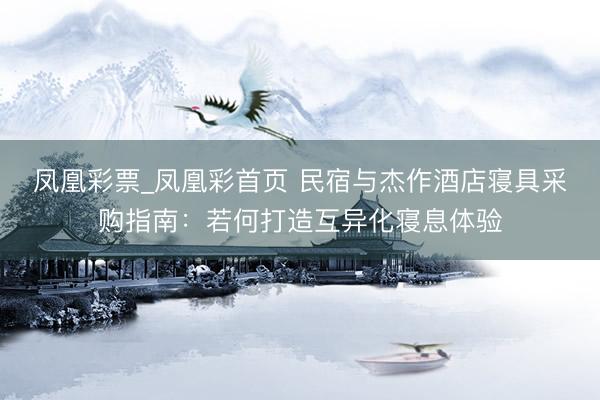 凤凰彩票_凤凰彩首页 民宿与杰作酒店寝具采购指南：若何打造互异化寝息体验
