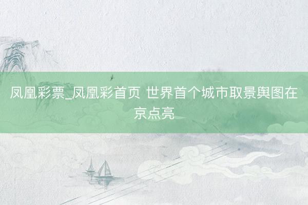 凤凰彩票_凤凰彩首页 世界首个城市取景舆图在京点亮