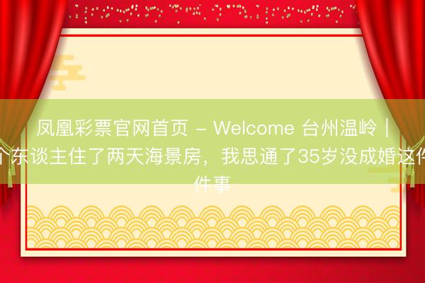 凤凰彩票官网首页 - Welcome 台州温岭｜一个东谈主住了两天海景房，我思通了35岁没成婚这件事