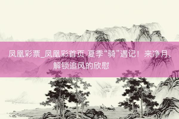 凤凰彩票_凤凰彩首页 夏季“骑”遇记！来净月，解锁追风的欣慰࿓࿓࿓