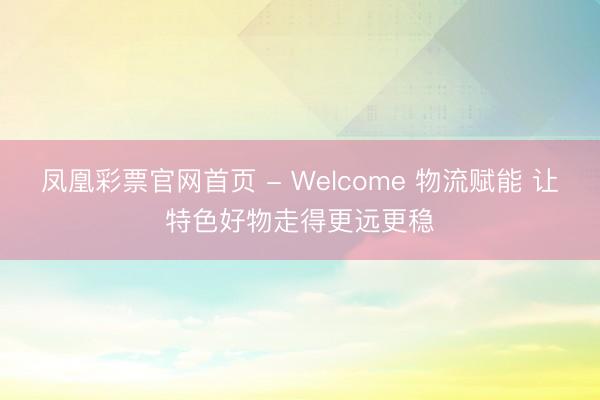 凤凰彩票官网首页 - Welcome 物流赋能 让特色好物走得更远更稳