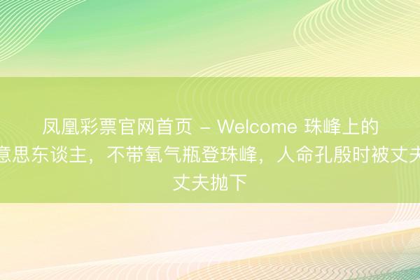 凤凰彩票官网首页 - Welcome 珠峰上的睡好意思东谈主，不带氧气瓶登珠峰，人命孔殷时被丈夫抛下