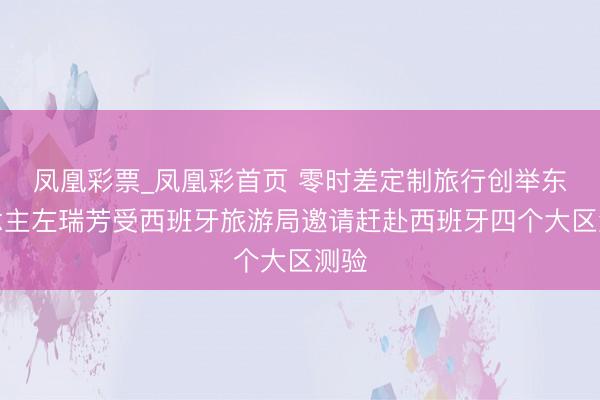 凤凰彩票_凤凰彩首页 零时差定制旅行创举东说念主左瑞芳受西班牙旅游局邀请赶赴西班牙四个大区测验