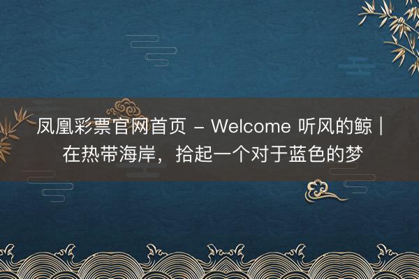 凤凰彩票官网首页 - Welcome 听风的鲸 | 在热带海岸，拾起一个对于蓝色的梦