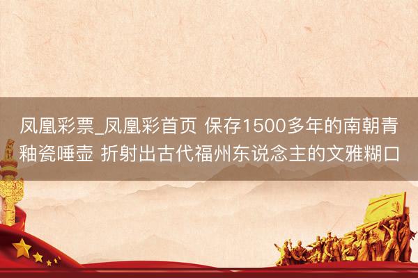 凤凰彩票_凤凰彩首页 保存1500多年的南朝青釉瓷唾壶 折射出古代福州东说念主的文雅糊口