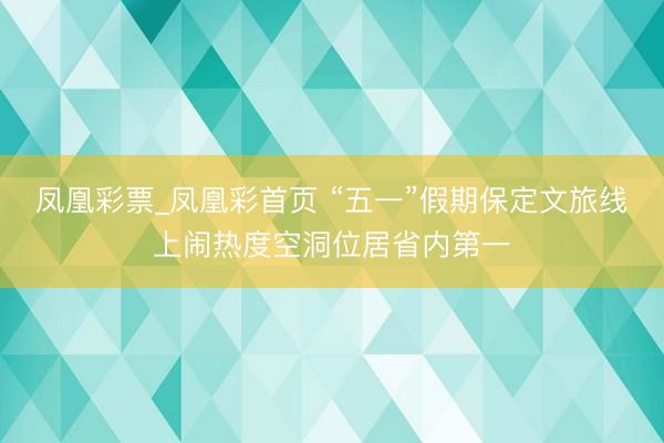 凤凰彩票_凤凰彩首页 “五一”假期保定文旅线上闹热度空洞位居省内第一