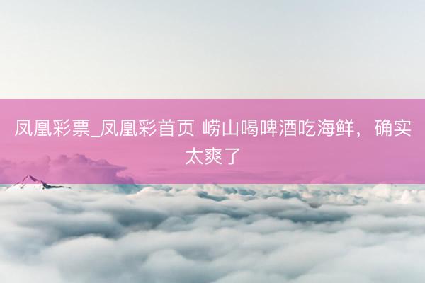 凤凰彩票_凤凰彩首页 崂山喝啤酒吃海鲜，确实太爽了