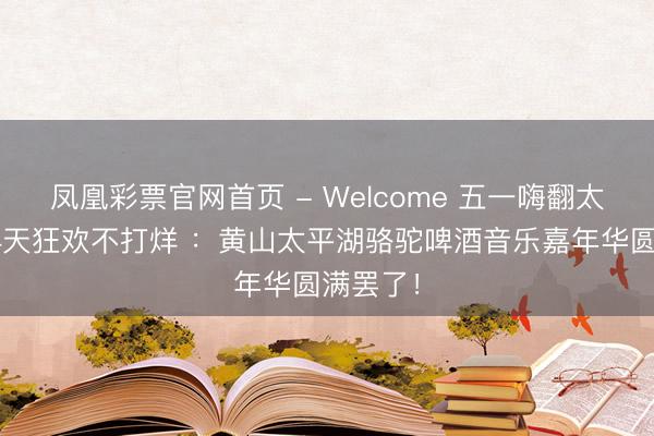 凤凰彩票官网首页 - Welcome 五一嗨翻太平湖，4天狂欢不打烊 ：黄山太平湖骆驼啤酒音乐嘉年华圆满罢了！