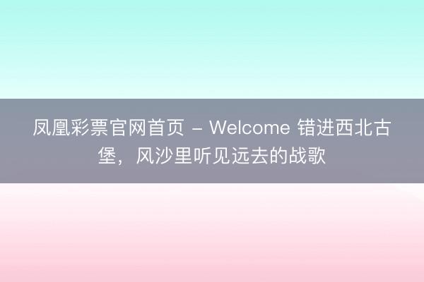 凤凰彩票官网首页 - Welcome 错进西北古堡，风沙里听见远去的战歌