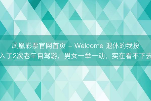 凤凰彩票官网首页 - Welcome 退休的我投入了2次老年自驾游，男女一举一动，实在看不下去