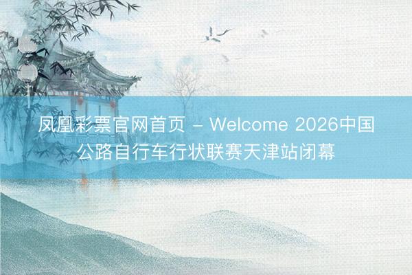 凤凰彩票官网首页 - Welcome 2026中国公路自行车行状联赛天津站闭幕