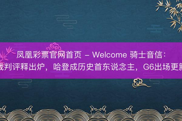 凤凰彩票官网首页 - Welcome 骑士音信：裁判评释出炉，哈登成历史首东说念主，G6出场更新