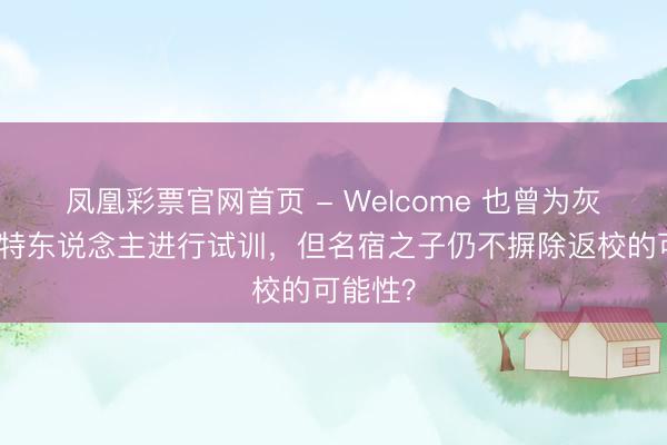 凤凰彩票官网首页 - Welcome 也曾为灰熊凯尔特东说念主进行试训，但名宿之子仍不摒除返校的可能性？