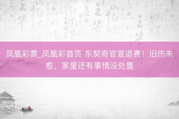 凤凰彩票_凤凰彩首页 东契奇官宣退赛！旧伤未愈，家里还有事情没处置