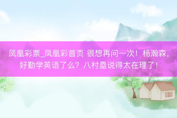 凤凰彩票_凤凰彩首页 很想再问一次！杨瀚森，好勤学英语了么？八村塁说得太在理了！