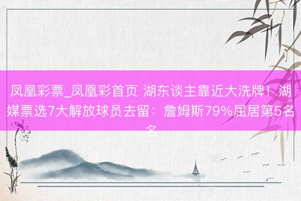 凤凰彩票_凤凰彩首页 湖东谈主靠近大洗牌!湖媒票选7大解放球员去留:詹姆斯79%屈居第5名