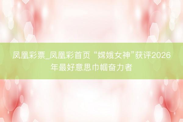 凤凰彩票_凤凰彩首页 “嫦娥女神”获评2026年最好意思巾帼奋力者