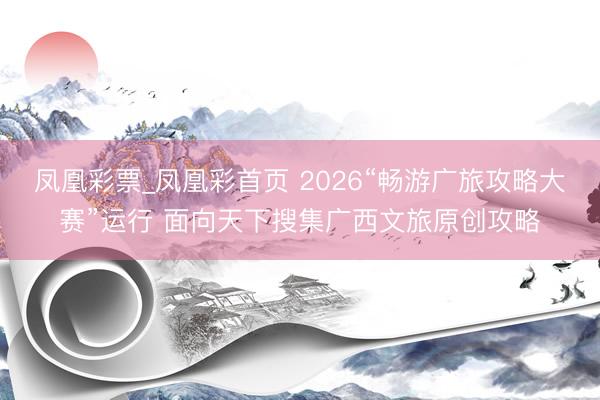 凤凰彩票_凤凰彩首页 2026“畅游广旅攻略大赛”运行 面向天下搜集广西文旅原创攻略