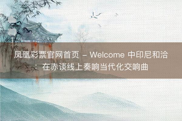 凤凰彩票官网首页 - Welcome 中印尼和洽：在赤谈线上奏响当代化交响曲