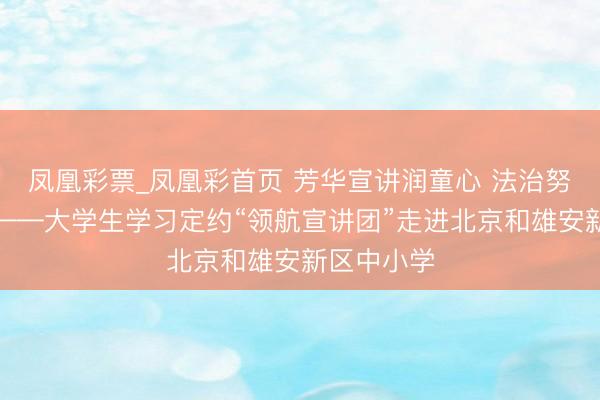 凤凰彩票_凤凰彩首页 芳华宣讲润童心 法治努力筑中国——大学生学习定约“领航宣讲团”走进北京和雄安新区中小学