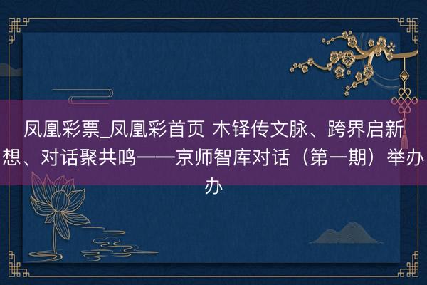 凤凰彩票_凤凰彩首页 木铎传文脉、跨界启新想、对话聚共鸣——京师智库对话（第一期）举办