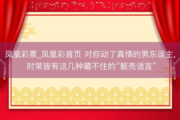 凤凰彩票_凤凰彩首页 对你动了真情的男东谈主， 时常皆有这几种藏不住的“躯壳语言”
