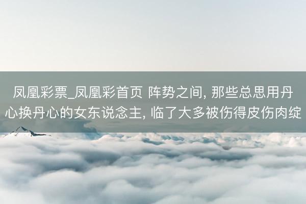 凤凰彩票_凤凰彩首页 阵势之间， 那些总思用丹心换丹心的女东说念主， 临了大多被伤得皮伤肉绽
