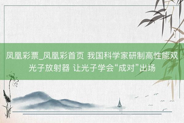 凤凰彩票_凤凰彩首页 我国科学家研制高性能双光子放射器 让光子学会“成对”出场