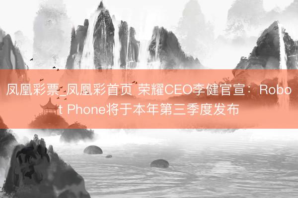 凤凰彩票_凤凰彩首页 荣耀CEO李健官宣：Robot Phone将于本年第三季度发布
