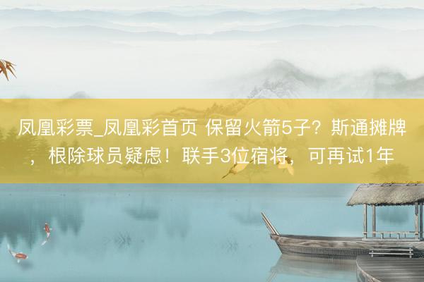 凤凰彩票_凤凰彩首页 保留火箭5子？斯通摊牌，根除球员疑虑！联手3位宿将，可再试1年