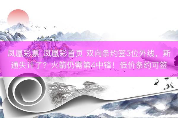 凤凰彩票_凤凰彩首页 双向条约签3位外线，斯通失计了？火箭仍需第4中锋！低价条约可签