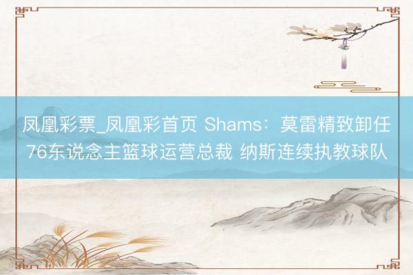 凤凰彩票_凤凰彩首页 Shams：莫雷精致卸任76东说念主篮球运营总裁 纳斯连续执教球队