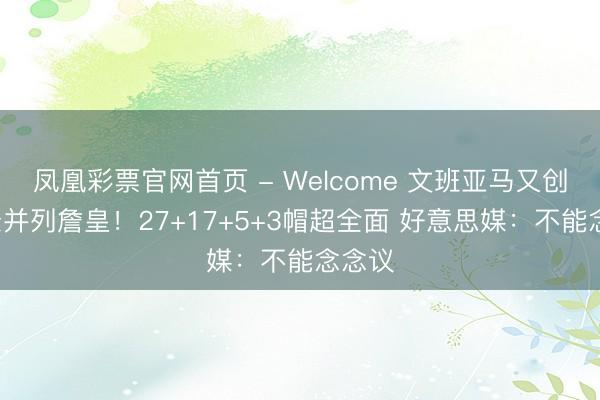 凤凰彩票官网首页 - Welcome 文班亚马又创6记录并列詹皇！27+17+5+3帽超全面 好意思媒：不能念念议