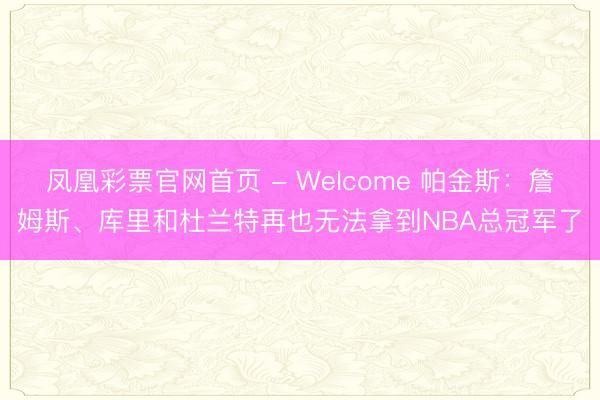 凤凰彩票官网首页 - Welcome 帕金斯:詹姆斯、库里和杜兰特再也无法拿到NBA总冠军了