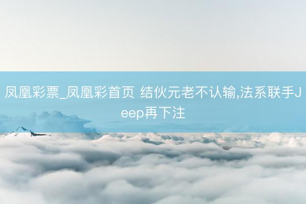 凤凰彩票_凤凰彩首页 结伙元老不认输，法系联手Jeep再下注