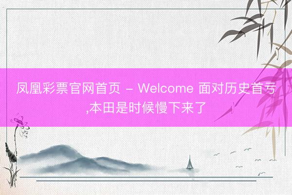 凤凰彩票官网首页 - Welcome 面对历史首亏，本田是时候慢下来了