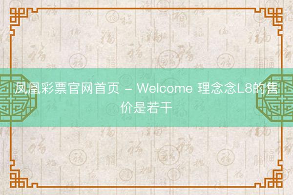 凤凰彩票官网首页 - Welcome 理念念L8的售价是若干