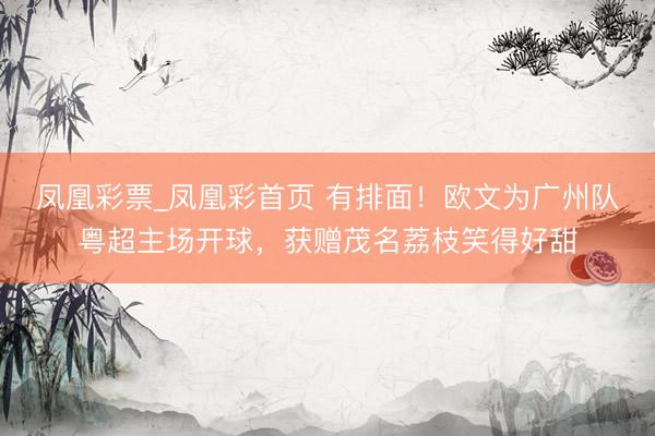 凤凰彩票_凤凰彩首页 有排面！欧文为广州队粤超主场开球，获赠茂名荔枝笑得好甜