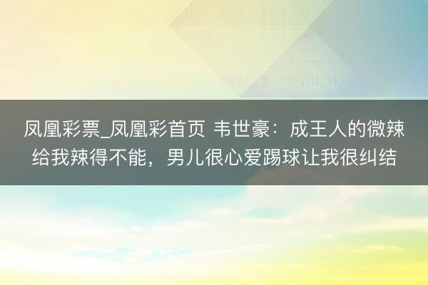 凤凰彩票_凤凰彩首页 韦世豪：成王人的微辣给我辣得不能，男儿很心爱踢球让我很纠结