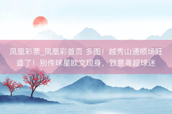 凤凰彩票_凤凰彩首页 多图！越秀山通顺场旺盛了！别传球星欧文现身，致意粤超球迷