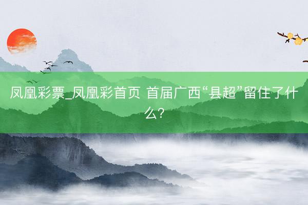 凤凰彩票_凤凰彩首页 首届广西“县超”留住了什么？