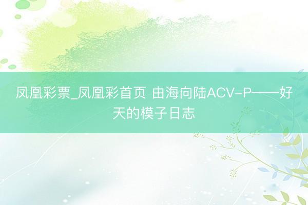 凤凰彩票_凤凰彩首页 由海向陆ACV-P——好天的模子日志
