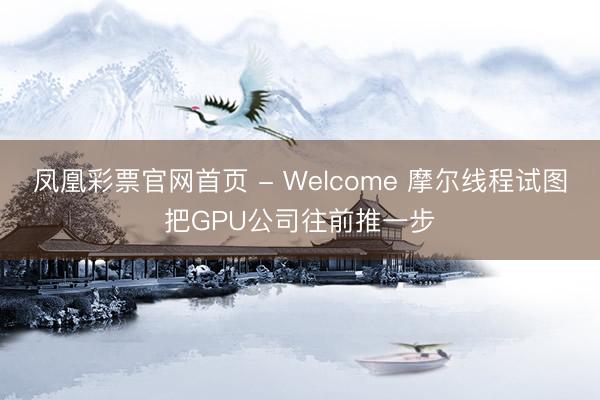 凤凰彩票官网首页 - Welcome 摩尔线程试图把GPU公司往