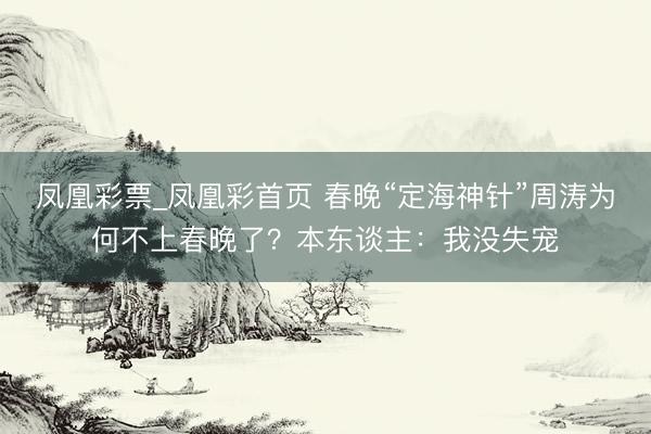 凤凰彩票_凤凰彩首页 春晚“定海神针”周涛为何不上春晚了？本东谈主：我没失宠