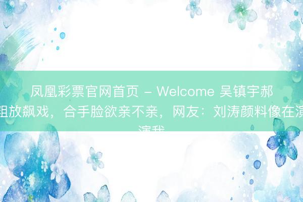 凤凰彩票官网首页 - Welcome 吴镇宇郝蕾粗放飙戏，合手脸欲亲不亲，网友：刘涛颜料像在演我