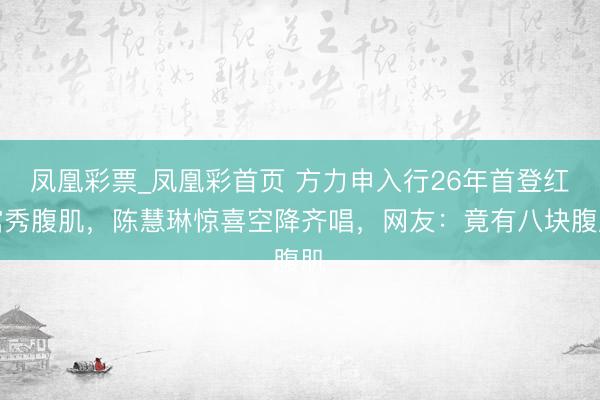 凤凰彩票_凤凰彩首页 方力申入行26年首登红馆秀腹肌，陈慧琳惊喜空降齐唱，网友：竟有八块腹肌