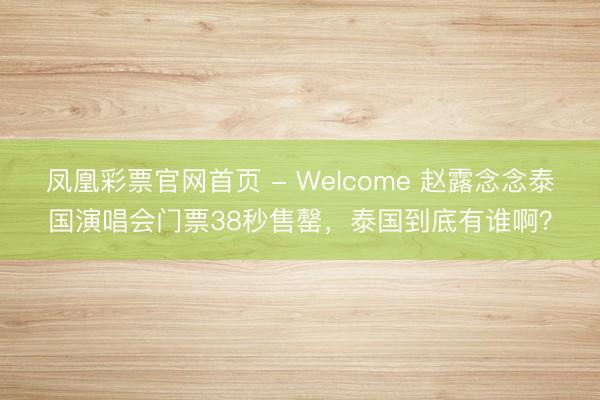 凤凰彩票官网首页 - Welcome 赵露念念泰国演唱会门票38秒售罄，泰国到底有谁啊？