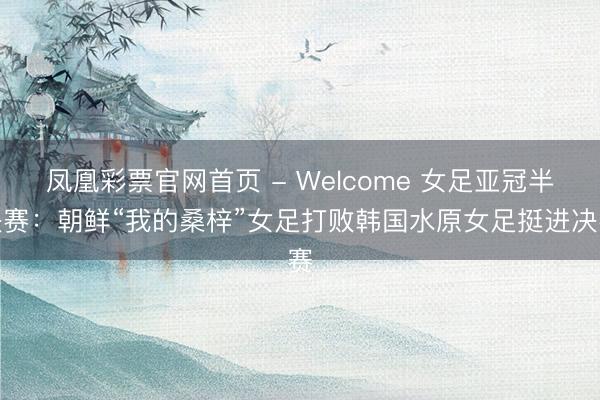 凤凰彩票官网首页 - Welcome 女足亚冠半决赛：朝鲜“我的桑梓”女足打败韩国水原女足挺进决赛