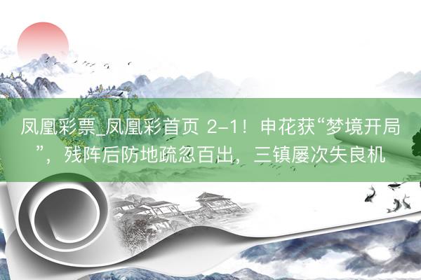 凤凰彩票_凤凰彩首页 2-1！申花获“梦境开局”，残阵后防地疏忽百出，三镇屡次失良机