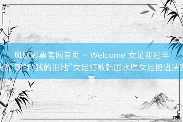 凤凰彩票官网首页 - Welcome 女足亚冠半决赛 朝鲜“我的旧地”女足打败韩国水原女足挺进决赛